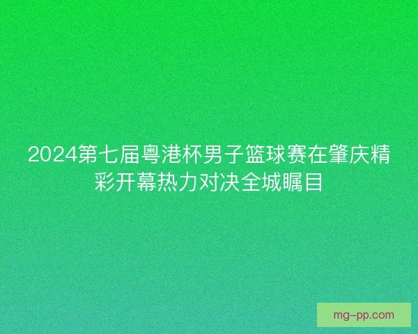 2024第七届粤港杯男子篮球赛在肇庆精彩开幕热力对决全城瞩目