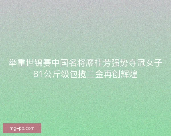 举重世锦赛中国名将廖桂芳强势夺冠女子81公斤级包揽三金再创辉煌