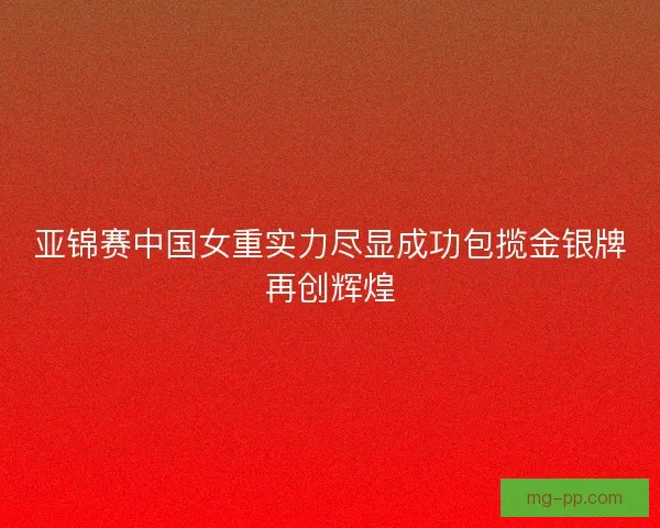 亚锦赛中国女重实力尽显成功包揽金银牌再创辉煌